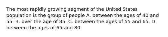 The most rapidly growing segment of the United States population is the group of people ​A. between the ages of 40 and 55. B. ​over the age of 85. C. between the ages of 55 and 65.​ ​D. between the ages of 65 and 80.