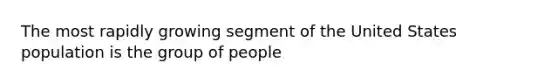 The most rapidly growing segment of the United States population is the group of people