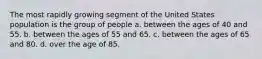 The most rapidly growing segment of the United States population is the group of people a. ​between the ages of 40 and 55. b. between the ages of 55 and 65.​ c. ​between the ages of 65 and 80. d. ​over the age of 85.