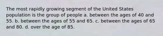 The most rapidly growing segment of the United States population is the group of people a. ​between the ages of 40 and 55. b. between the ages of 55 and 65.​ c. ​between the ages of 65 and 80. d. ​over the age of 85.