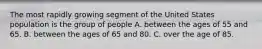 The most rapidly growing segment of the United States population is the group of people A. between the ages of 55 and 65.​ B. ​between the ages of 65 and 80. C. over the age of 85.