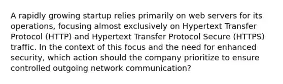 A rapidly growing startup relies primarily on web servers for its operations, focusing almost exclusively on Hypertext Transfer Protocol (HTTP) and Hypertext Transfer Protocol Secure (HTTPS) traffic. In the context of this focus and the need for enhanced security, which action should the company prioritize to ensure controlled outgoing network communication?