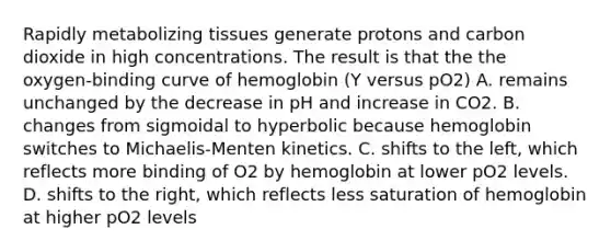 Rapidly metabolizing tissues generate protons and carbon dioxide in high concentrations. The result is that the the oxygen‑binding curve of hemoglobin (Y versus pO2) A. remains unchanged by the decrease in pH and increase in CO2. B. changes from sigmoidal to hyperbolic because hemoglobin switches to Michaelis-Menten kinetics. C. shifts to the left, which reflects more binding of O2 by hemoglobin at lower pO2 levels. D. shifts to the right, which reflects less saturation of hemoglobin at higher pO2 levels