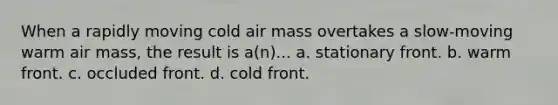 When a rapidly moving cold air mass overtakes a slow-moving warm air mass, the result is a(n)... a. stationary front. b. warm front. c. occluded front. d. cold front.