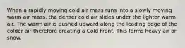 When a rapidly moving cold air mass runs into a slowly moving warm air mass, the denser cold air slides under the lighter warm air. The warm air is pushed upward along the leading edge of the colder air therefore creating a Cold Front. This forms heavy air or snow.