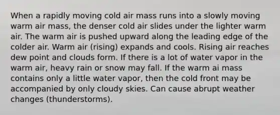 When a rapidly moving cold air mass runs into a slowly moving warm air mass, the denser cold air slides under the lighter warm air. The warm air is pushed upward along the leading edge of the colder air. Warm air (rising) expands and cools. Rising air reaches dew point and clouds form. If there is a lot of water vapor in the warm air, heavy rain or snow may fall. If the warm ai mass contains only a little water vapor, then the cold front may be accompanied by only cloudy skies. Can cause abrupt weather changes (thunderstorms).