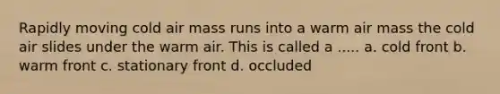 Rapidly moving cold air mass runs into a warm air mass the cold air slides under the warm air. This is called a ..... a. cold front b. warm front c. stationary front d. occluded