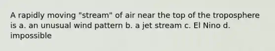 A rapidly moving "stream" of air near the top of the troposphere is a. an unusual wind pattern b. a jet stream c. El Nino d. impossible