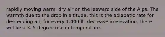 rapidly moving warm, dry air on the leeward side of the Alps. The warmth due to the drop in altitude. this is the adiabatic rate for descending air; for every 1.000 ft. decrease in elevation, there will be a 3. 5 degree rise in temperature.