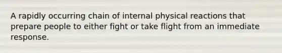 A rapidly occurring chain of internal physical reactions that prepare people to either fight or take flight from an immediate response.