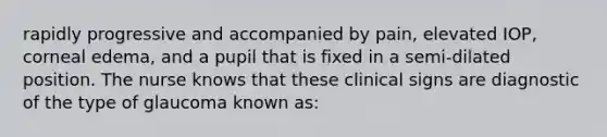 rapidly progressive and accompanied by pain, elevated IOP, corneal edema, and a pupil that is fixed in a semi-dilated position. The nurse knows that these clinical signs are diagnostic of the type of glaucoma known as:
