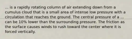 ... is a rapidly rotating column of air extending down from a cumulus cloud that is a small area of intense low pressure with a circulation that reaches the ground. The central pressure of a ... can be 10% lower than the surrounding pressure. The friction as the surface causes winds to rush toward the center where it is forced vertically.