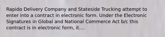 Rapido Delivery Company and Stateside Trucking attempt to enter into a contract in electronic form. Under the Electronic Signatures in Global and National Commerce Act b/c this contract is in electronic form, it....