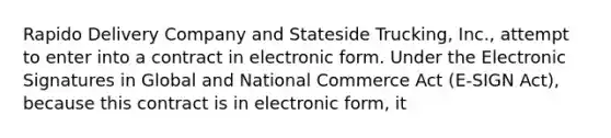 Rapido Delivery Company and Stateside Trucking, Inc., attempt to enter into a contract in electronic form. Under the Electronic Signatures in Global and National Commerce Act (E-SIGN Act), because this contract is in electronic form, it