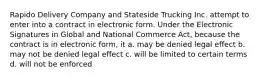 Rapido Delivery Company and Stateside Trucking Inc. attempt to enter into a contract in electronic form. Under the Electronic Signatures in Global and National Commerce Act, because the contract is in electronic form, it a. may be denied legal effect b. may not be denied legal effect c. will be limited to certain terms d. will not be enforced