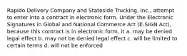 Rapido Delivery Company and Stateside Trucking, Inc., attempt to enter into a contract in electronic form. Under the Electronic Signatures in Global and National Commerce Act (E-SIGN Act), because this contract is in electronic form, it a. may be denied legal effect b. may not be denied legal effect c. will be limited to certain terms d. will not be enforced