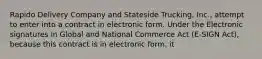 Rapido Delivery Company and Stateside Trucking, Inc., attempt to enter into a contract in electronic form. Under the Electronic signatures in Global and National Commerce Act (E-SIGN Act), because this contract is in electronic form, it