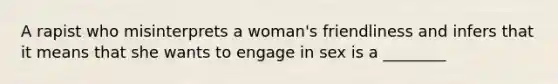 A rapist who misinterprets a woman's friendliness and infers that it means that she wants to engage in sex is a ________