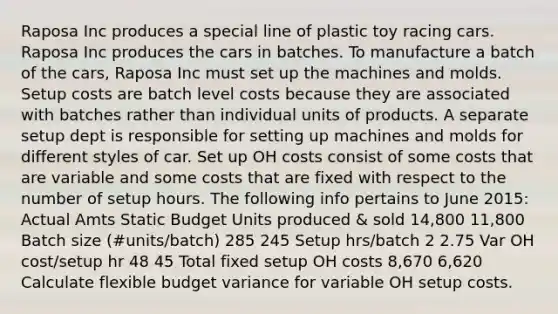 Raposa Inc produces a special line of plastic toy racing cars. Raposa Inc produces the cars in batches. To manufacture a batch of the cars, Raposa Inc must set up the machines and molds. Setup costs are batch level costs because they are associated with batches rather than individual units of products. A separate setup dept is responsible for setting up machines and molds for different styles of car. Set up OH costs consist of some costs that are variable and some costs that are fixed with respect to the number of setup hours. The following info pertains to June 2015: Actual Amts Static Budget Units produced & sold 14,800 11,800 Batch size (#units/batch) 285 245 Setup hrs/batch 2 2.75 Var OH cost/setup hr 48 45 Total fixed setup OH costs 8,670 6,620 Calculate flexible budget variance for variable OH setup costs.