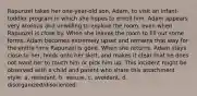 Rapunzel takes her one-year-old son, Adam, to visit an infant-toddler program in which she hopes to enroll him. Adam appears very anxious and unwilling to explore the room, even when Rapunzel is close by. When she leaves the room to fill out some forms, Adam becomes extremely upset and remains that way for the entire time Rapunzel is gone. When she returns, Adam stays close to her, holds onto her skirt, and makes it clear that he does not want her to touch him or pick him up. This incident might be observed with a child and parent who share this attachment style: a. resistant. b. secure. c. avoidant. d. disorganized/disoriented.