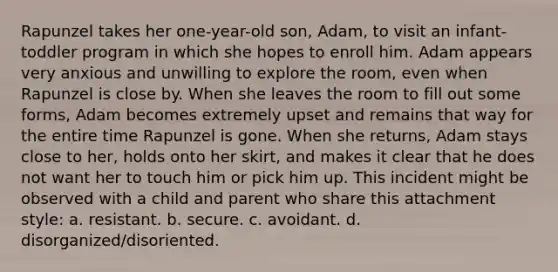 Rapunzel takes her one-year-old son, Adam, to visit an infant-toddler program in which she hopes to enroll him. Adam appears very anxious and unwilling to explore the room, even when Rapunzel is close by. When she leaves the room to fill out some forms, Adam becomes extremely upset and remains that way for the entire time Rapunzel is gone. When she returns, Adam stays close to her, holds onto her skirt, and makes it clear that he does not want her to touch him or pick him up. This incident might be observed with a child and parent who share this attachment style: a. resistant. b. secure. c. avoidant. d. disorganized/disoriented.