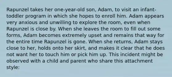 Rapunzel takes her one-year-old son, Adam, to visit an infant-toddler program in which she hopes to enroll him. Adam appears very anxious and unwilling to explore the room, even when Rapunzel is close by. When she leaves the room to fill out some forms, Adam becomes extremely upset and remains that way for the entire time Rapunzel is gone. When she returns, Adam stays close to her, holds onto her skirt, and makes it clear that he does not want her to touch him or pick him up. This incident might be observed with a child and parent who share this attachment style: