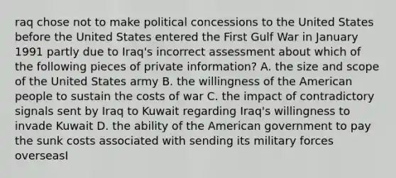 raq chose not to make political concessions to the United States before the United States entered the First Gulf War in January 1991 partly due to Iraq's incorrect assessment about which of the following pieces of private information? A. the size and scope of the United States army B. the willingness of the American people to sustain the costs of war C. the impact of contradictory signals sent by Iraq to Kuwait regarding Iraq's willingness to invade Kuwait D. the ability of the American government to pay the sunk costs associated with sending its military forces overseasI