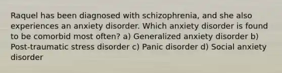 Raquel has been diagnosed with schizophrenia, and she also experiences an anxiety disorder. Which anxiety disorder is found to be comorbid most often? a) Generalized anxiety disorder b) Post-traumatic stress disorder c) Panic disorder d) Social anxiety disorder