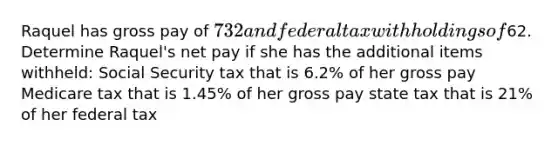 Raquel has gross pay of 732 and federal tax withholdings of62. Determine Raquel's net pay if she has the additional items withheld: Social Security tax that is 6.2% of her gross pay Medicare tax that is 1.45% of her gross pay state tax that is 21% of her federal tax