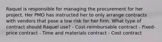 Raquel is responsible for managing the procurement for her project. Her PMO has instructed her to only arrange contracts with vendors that pose a low risk for her firm. What type of contract should Raquel use? - Cost-reimbursable contract - Fixed-price contract - Time and materials contract - Cost contract