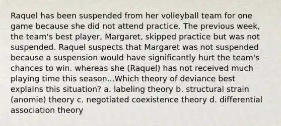 Raquel has been suspended from her volleyball team for one game because she did not attend practice. The previous week, the team's best player, Margaret, skipped practice but was not suspended. Raquel suspects that Margaret was not suspended because a suspension would have significantly hurt the team's chances to win. whereas she (Raquel) has not received much playing time this season...Which theory of deviance best explains this situation? a. labeling theory b. structural strain (anomie) theory c. negotiated coexistence theory d. differential association theory