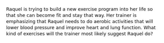 Raquel is trying to build a new exercise program into her life so that she can become fit and stay that way. Her trainer is emphasizing that Raquel needs to do aerobic activities that will lower blood pressure and improve heart and lung function. What kind of exercises will the trainer most likely suggest Raquel do?