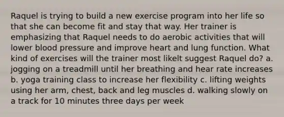 Raquel is trying to build a new exercise program into her life so that she can become fit and stay that way. Her trainer is emphasizing that Raquel needs to do aerobic activities that will lower blood pressure and improve heart and lung function. What kind of exercises will the trainer most likelt suggest Raquel do? a. jogging on a treadmill until her breathing and hear rate increases b. yoga training class to increase her flexibility c. lifting weights using her arm, chest, back and leg muscles d. walking slowly on a track for 10 minutes three days per week