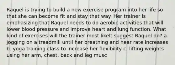 Raquel is trying to build a new exercise program into her life so that she can become fit and stay that way. Her trainer is emphasizing that Raquel needs to do aerobic activities that will lower blood pressure and improve heart and lung function. What kind of exercises will the trainer most likelt suggest Raquel do? a. jogging on a treadmill until her breathing and hear rate increases b. yoga training class to increase her flexibility c. lifting weights using her arm, chest, back and leg musc