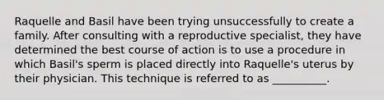 Raquelle and Basil have been trying unsuccessfully to create a family. After consulting with a reproductive specialist, they have determined the best course of action is to use a procedure in which Basil's sperm is placed directly into Raquelle's uterus by their physician. This technique is referred to as __________.