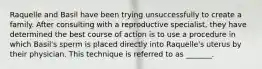 Raquelle and Basil have been trying unsuccessfully to create a family. After consulting with a reproductive specialist, they have determined the best course of action is to use a procedure in which Basil's sperm is placed directly into Raquelle's uterus by their physician. This technique is referred to as _______.