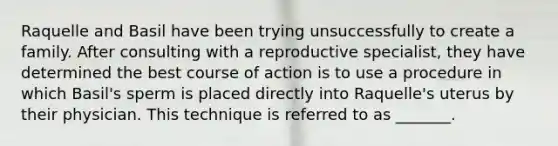 Raquelle and Basil have been trying unsuccessfully to create a family. After consulting with a reproductive specialist, they have determined the best course of action is to use a procedure in which Basil's sperm is placed directly into Raquelle's uterus by their physician. This technique is referred to as _______.