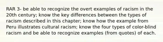 RAR 3- be able to recognize the overt examples of racism in the 20th century; know the key differences between the types of racism described in this chapter; know how the example from Peru illustrates cultural racism; know the four types of color-blind racism and be able to recognize examples (from quotes) of each.