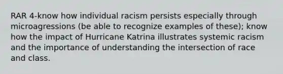 RAR 4-know how individual racism persists especially through microagressions (be able to recognize examples of these); know how the impact of Hurricane Katrina illustrates systemic racism and the importance of understanding the intersection of race and class.