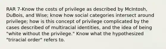 RAR 7-Know the costs of privilege as described by McIntosh, DuBois, and Wise; know how social categories intersect around privilege; how is this concept of privilege complicated by the cases described of multiracial identities, and the idea of being "white without the privilege." Know what the hypothesized "triracial order" refers to.