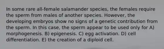 In some rare all-female salamander species, the females require the sperm from males of another species. However, the developing embryos show no signs of a genetic contribution from the sperm. In this case, the sperm appear to be used only for A) morphogenesis. B) epigenesis. C) egg activation. D) cell differentiation. E) the creation of a diploid cell.