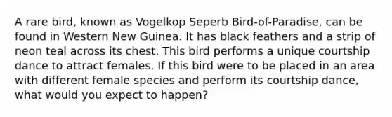 A rare bird, known as Vogelkop Seperb Bird-of-Paradise, can be found in Western New Guinea. It has black feathers and a strip of neon teal across its chest. This bird performs a unique courtship dance to attract females. If this bird were to be placed in an area with different female species and perform its courtship dance, what would you expect to happen?