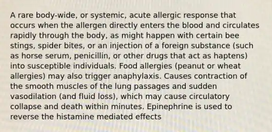 A rare body-wide, or systemic, acute allergic response that occurs when the allergen directly enters the blood and circulates rapidly through the body, as might happen with certain bee stings, spider bites, or an injection of a foreign substance (such as horse serum, penicillin, or other drugs that act as haptens) into susceptible individuals. Food allergies (peanut or wheat allergies) may also trigger anaphylaxis. Causes contraction of the smooth muscles of the lung passages and sudden vasodilation (and fluid loss), which may cause circulatory collapse and death within minutes. Epinephrine is used to reverse the histamine mediated effects