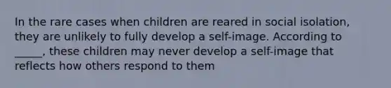 In the rare cases when children are reared in social isolation, they are unlikely to fully develop a self-image. According to _____, these children may never develop a self-image that reflects how others respond to them