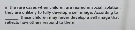 in the rare cases when children are reared in social isolation, they are unlikely to fully develop a self-image. According to _______, these children may never develop a self-image that reflects how others respond to them