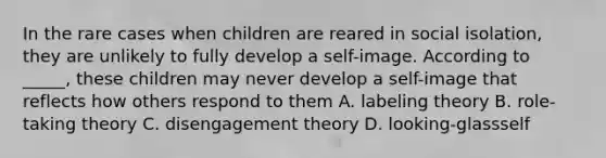 In the rare cases when children are reared in social isolation, they are unlikely to fully develop a self-image. According to _____, these children may never develop a self-image that reflects how others respond to them A. labeling theory B. role-taking theory C. disengagement theory D. looking-glassself