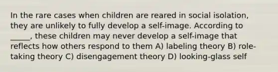 In the rare cases when children are reared in social isolation, they are unlikely to fully develop a self-image. According to _____, these children may never develop a self-image that reflects how others respond to them A) labeling theory B) role-taking theory C) disengagement theory D) looking-glass self