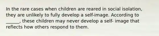 In the rare cases when children are reared in social isolation, they are unlikely to fully develop a self-image. According to ______, these children may never develop a self- image that reflects how others respond to them.