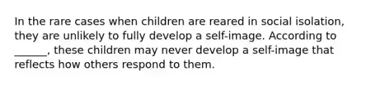 In the rare cases when children are reared in social isolation, they are unlikely to fully develop a self-image. According to ______, these children may never develop a self-image that reflects how others respond to them.