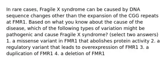 In rare cases, Fragile X syndrome can be caused by DNA sequence changes other than the expansion of the CGG repeats at FMR1. Based on what you know about the cause of the disease, which of the following types of variation might be pathogenic and cause Fragile X syndrome? (select two answers) 1. a missense variant in FMR1 that abolishes protein activity 2. a regulatory variant that leads to overexpression of FMR1 3. a duplication of FMR1 4. a deletion of FMR1